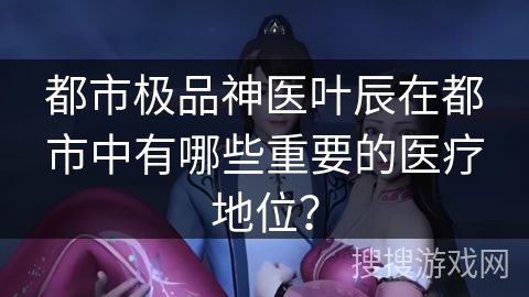 都市极品神医叶辰在都市中有哪些重要的医疗地位？