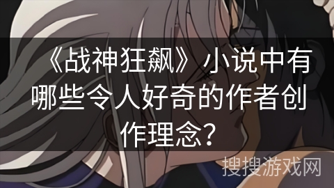 《战神狂飙》小说中有哪些令人好奇的作者创作理念？