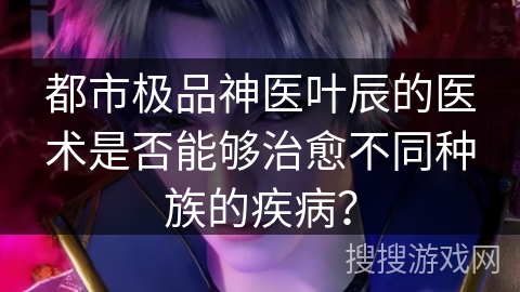 都市极品神医叶辰的医术是否能够治愈不同种族的疾病？