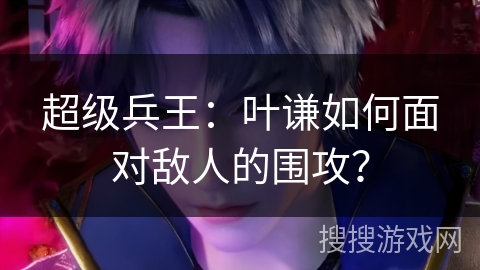 超级兵王：叶谦如何面对敌人的围攻？