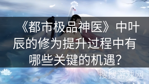 《都市极品神医》中叶辰的修为提升过程中有哪些关键的机遇？