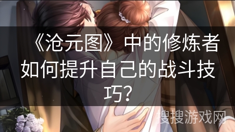 《沧元图》中的修炼者如何提升自己的战斗技巧? 《沧元图》中的修炼者如何提升自己的战斗技巧?