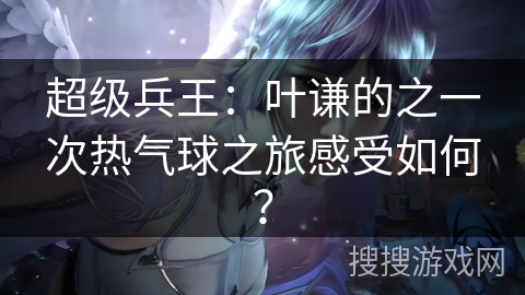 超级兵王：叶谦的之一次热气球之旅感受如何？