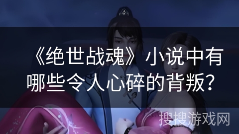 《绝世战魂》小说中有哪些令人心碎的背叛？