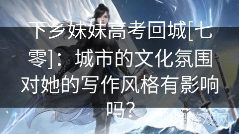 下乡妹妹高考回城[七零]：城市的文化氛围对她的写作风格有影响吗？