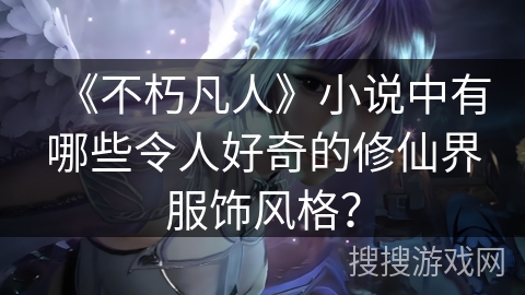 《不朽凡人》小说中有哪些令人好奇的修仙界服饰风格？