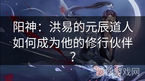 阳神：洪易的元辰道人如何成为他的修行伙伴？