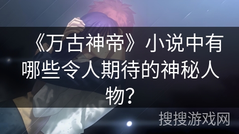 《万古神帝》小说中有哪些令人期待的神秘人物？