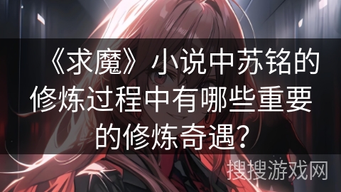 《求魔》小说中苏铭的修炼过程中有哪些重要的修炼奇遇？