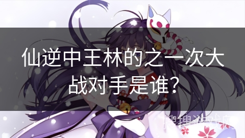 仙逆中王林的之一次大战对手是谁？