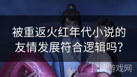被重返火红年代小说的友情发展符合逻辑吗？