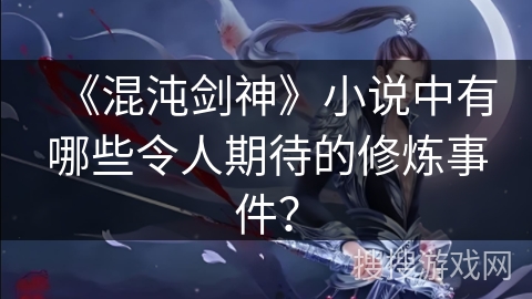 《混沌剑神》小说中有哪些令人期待的修炼事件？