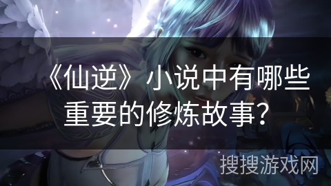 《仙逆》小说中有哪些重要的修炼故事？