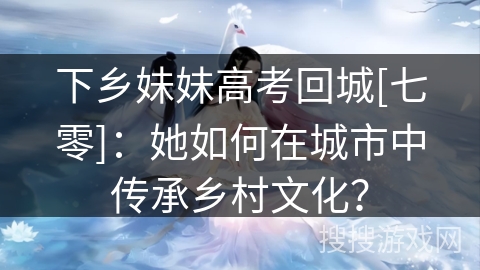 下乡妹妹高考回城[七零]：她如何在城市中传承乡村文化？
