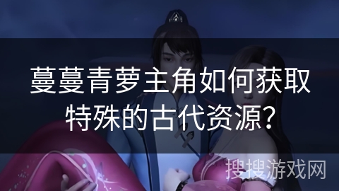 蔓蔓青萝主角如何获取特殊的古代资源？