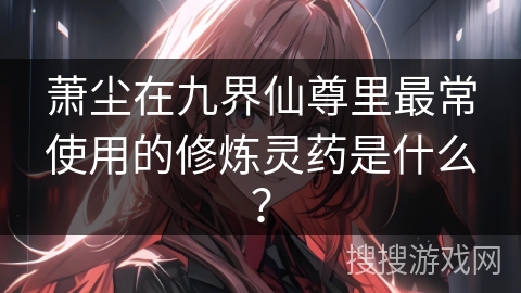 萧尘在九界仙尊里最常使用的修炼灵药是什么？
