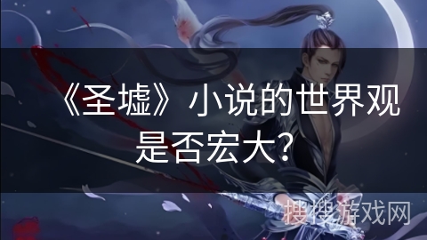 《圣墟》小说的世界观是否宏大? 《圣墟》小说的世界观是否宏大?