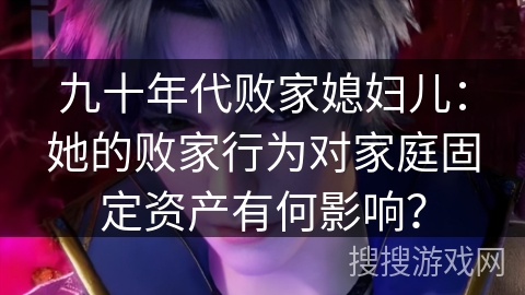 九十年代败家媳妇儿：她的败家行为对家庭固定资产有何影响？