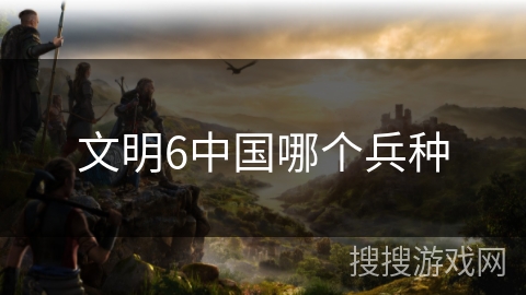 文明6中国哪个兵种 文明6中国哪个兵种
