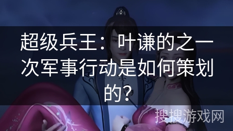 超级兵王：叶谦的之一次军事行动是如何策划的？