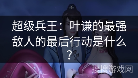 超级兵王：叶谦的最强敌人的最后行动是什么？