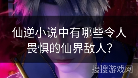 仙逆小说中有哪些令人畏惧的仙界敌人？