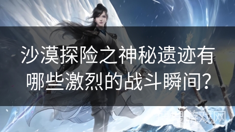 沙漠探险之神秘遗迹有哪些激烈的战斗瞬间？