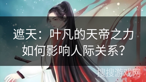 遮天：叶凡的天帝之力如何影响人际关系？