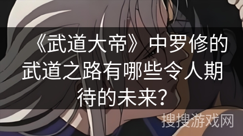《武道大帝》中罗修的武道之路有哪些令人期待的未来？