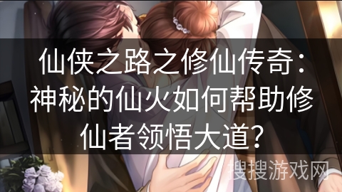 仙侠之路之修仙传奇：神秘的仙火如何帮助修仙者领悟大道？
