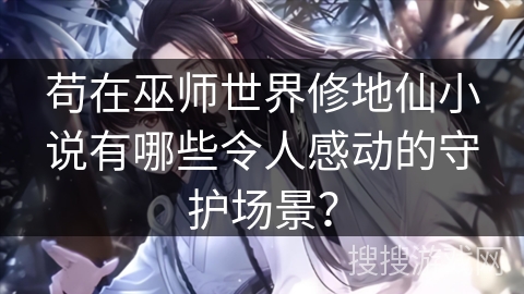 苟在巫师世界修地仙小说有哪些令人感动的守护场景？