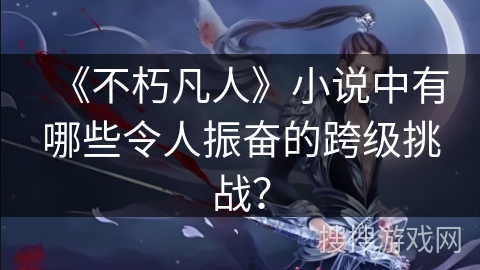 《不朽凡人》小说中有哪些令人振奋的跨级挑战？