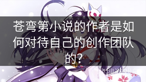 苍弯第小说的作者是如何对待自己的创作团队的？