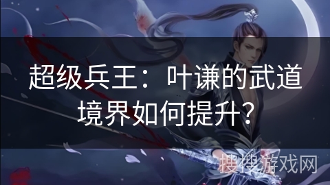 超级兵王：叶谦的武道境界如何提升？