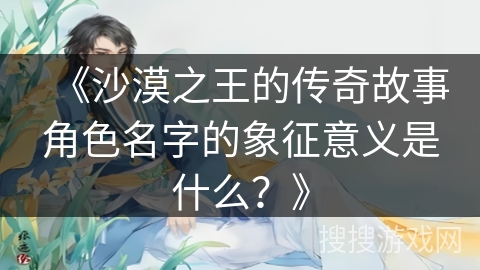 《沙漠之王的传奇故事角色名字的象征意义是什么？》