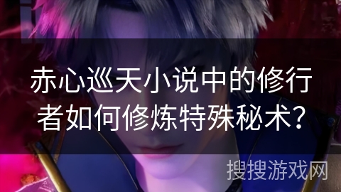 赤心巡天小说中的修行者如何修炼特殊秘术? 赤心巡天小说中的修行者如何修炼特殊秘术?