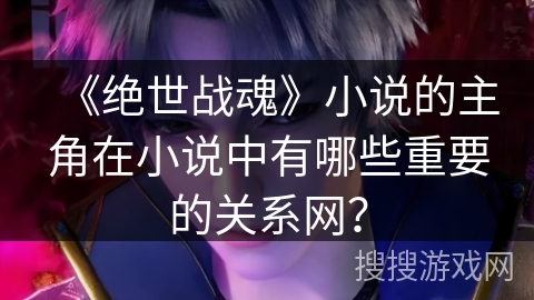 《绝世战魂》小说的主角在小说中有哪些重要的关系网? 《绝世战魂》小说的主角在小说中有哪些重要的关系网?