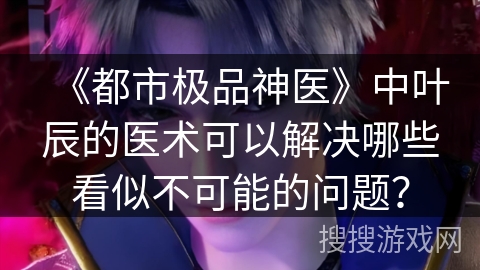 《都市极品神医》中叶辰的医术可以解决哪些看似不可能的问题？