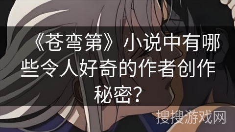 《苍弯第》小说中有哪些令人好奇的作者创作秘密？