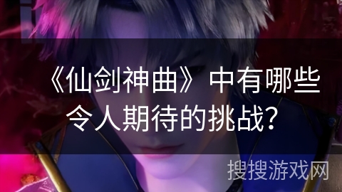 《仙剑神曲》中有哪些令人期待的挑战？