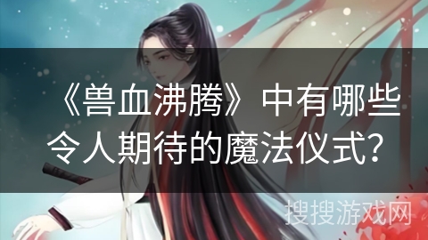 《兽血沸腾》中有哪些令人期待的魔法仪式？