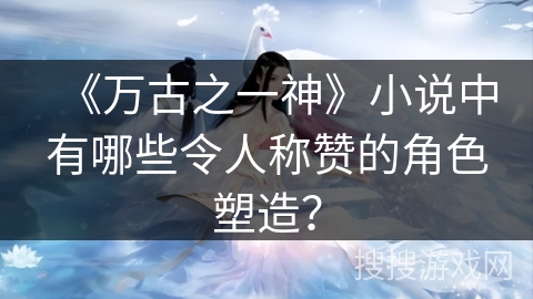 《万古之一神》小说中有哪些令人称赞的角色塑造？