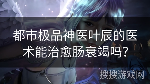 都市极品神医叶辰的医术能治愈肠衰竭吗？