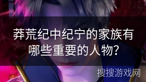 莽荒纪中纪宁的家族有哪些重要的人物？