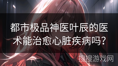 都市极品神医叶辰的医术能治愈心脏疾病吗？