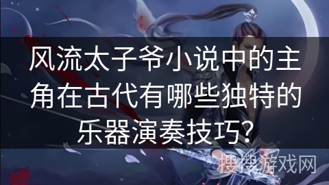 风流太子爷小说中的主角在古代有哪些独特的乐器演奏技巧？