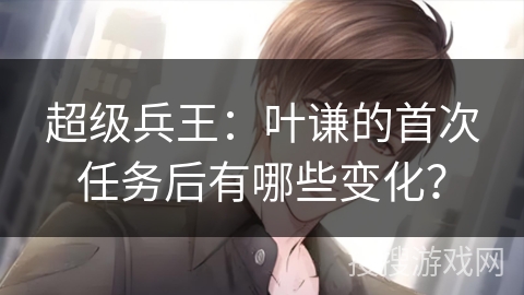 超级兵王：叶谦的首次任务后有哪些变化？