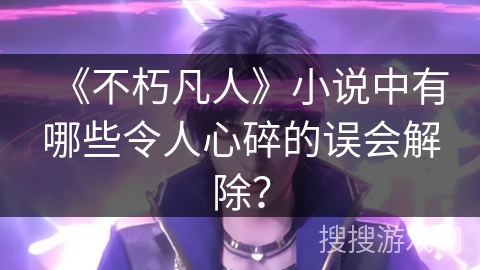 《不朽凡人》小说中有哪些令人心碎的误会解除？