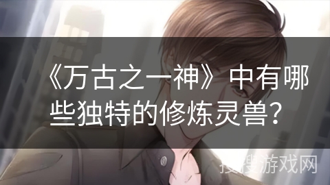 《万古之一神》中有哪些独特的修炼灵兽？