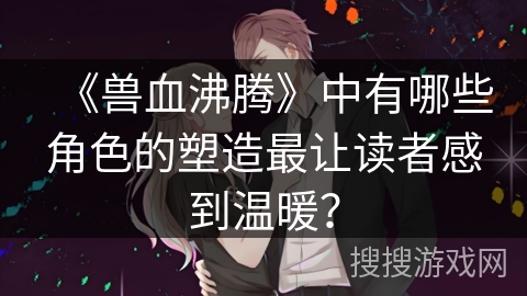《兽血沸腾》中有哪些角色的塑造最让读者感到温暖? 《兽血沸腾》中有哪些角色的塑造最让读者感到温暖?